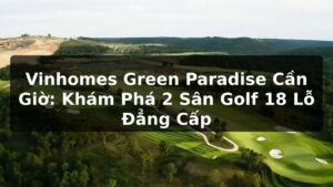 Vinhomes Green Paradise Cần Giờ: Khám Phá 2 Sân Golf 18 Lỗ Đẳng Cấp